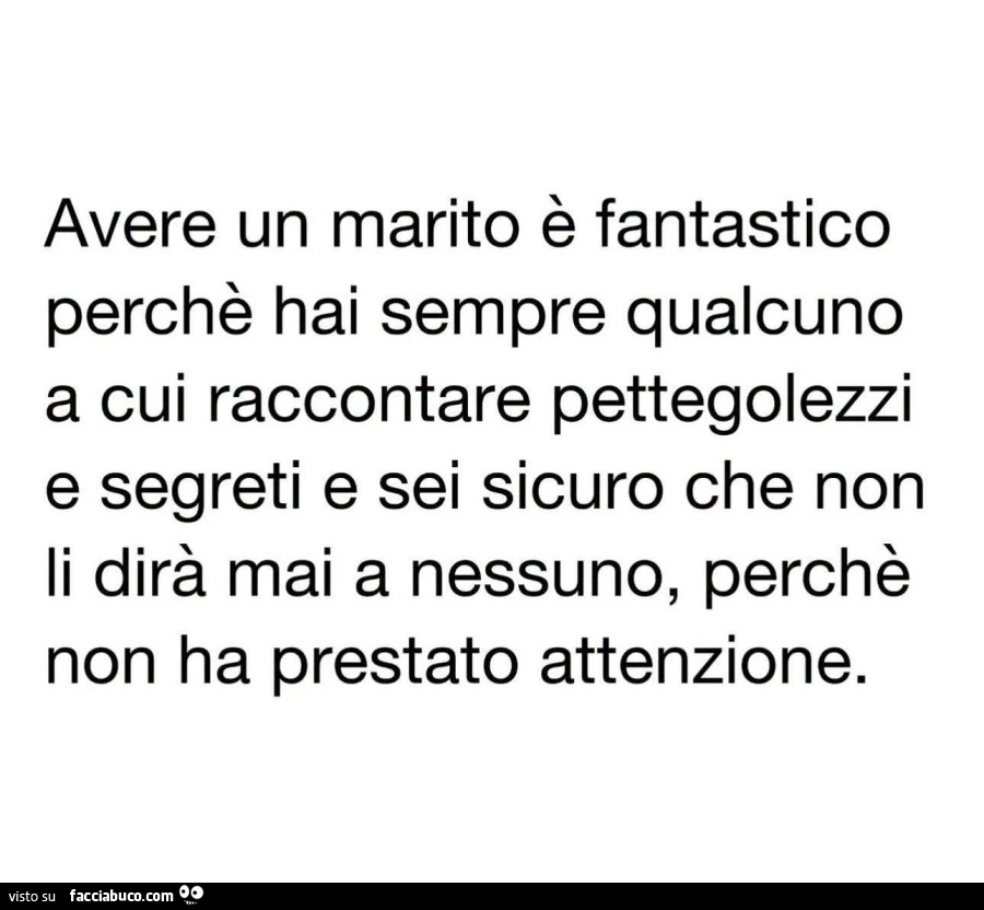 Avere un marito è fantastico perchè hai sempre qualcuno a cui raccontare pettegolezzi e segreti e sei sicuro che non li dirà mai a nessuno, perchè non ha prestato attenzione