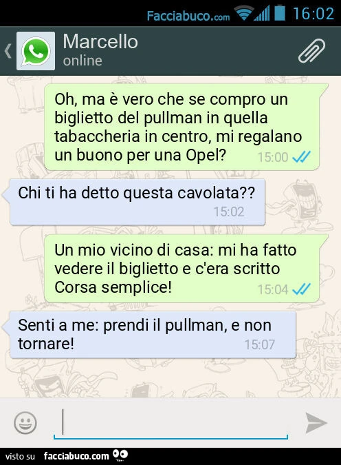 Oh, ma è vero che se compro un biglietto del pullman in quella tabaccheria in centro, mi regalano un buono per una Opel? Chi ti ha detto questa cavolata? Un mio vicino di casa: mi ha fatto vedere il biglietto e c'era scritto Corsa semplice! Senti a m