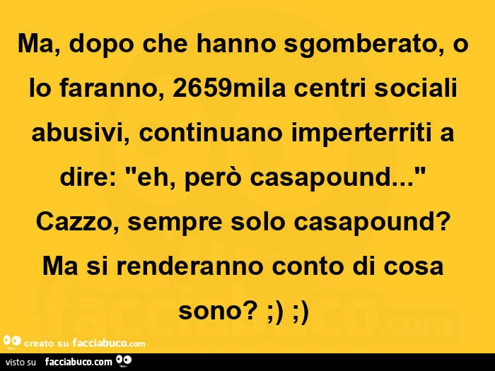 Ma, dopo che hanno sgomberato, o lo faranno, 2659mila centri sociali abusivi, continuano imperterriti a dire: eh, però casapound&hellip; cazzo, sempre solo casapound? Ma si renderanno conto di cosa sono?