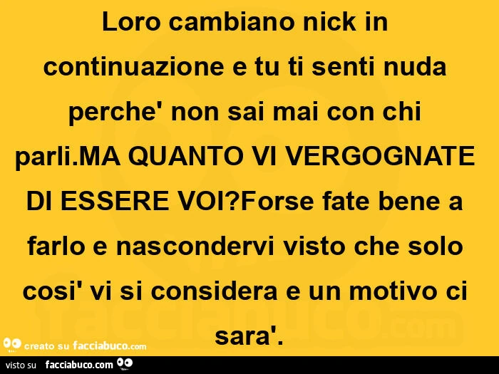 Loro cambiano nick in continuazione e tu ti senti nuda perchè non sai mai con chi parli. Ma quanto vi vergognate di essere voi? Forse fate bene a farlo e nascondervi visto che solo così vi si considera e un motivo ci sarà