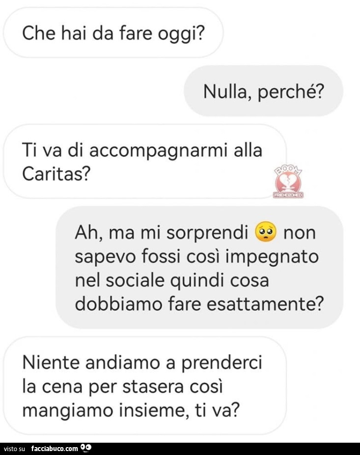 Che hai da fare oggi? Nulla, perché? Ti va di accompagnarmi alla caritas? Ah, ma mi sorprendi non sapevo fossi così impegnato nel sociale quindi cosa dobbiamo fare esattamente? Niente andiamo a prenderci la cena per stasera così mangiamo insieme, ti va?