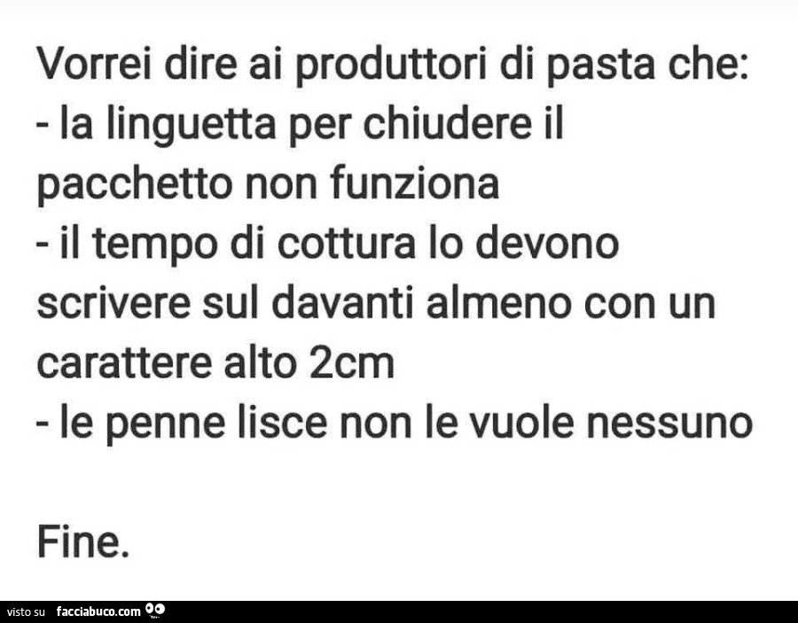 Vorrei dire ai produttori di pasta che: la linguetta per chiudere il pacchetto non funziona il tempo di cottura lo devono scrivere sul davanti almeno con un carattere alto 2cm le penne lisce non le vuole nessuno