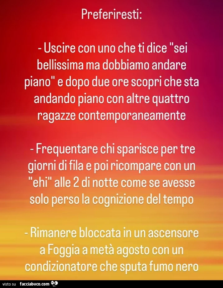 Preferiresti: uscire con uno che ti dice sei bellissima ma dobbiamo andare piano e dopo due ore scopri che sta andando piano con altre quattro ragazze