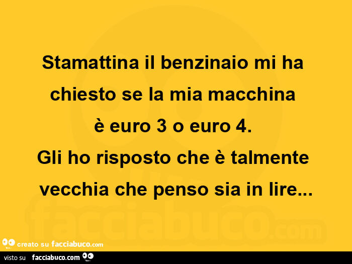 Stamattina il benzinaio mi ha chiesto se la mia macchina  è euro 3 o euro 4. Gli ho risposto che è talmente vecchia che penso sia in lire
