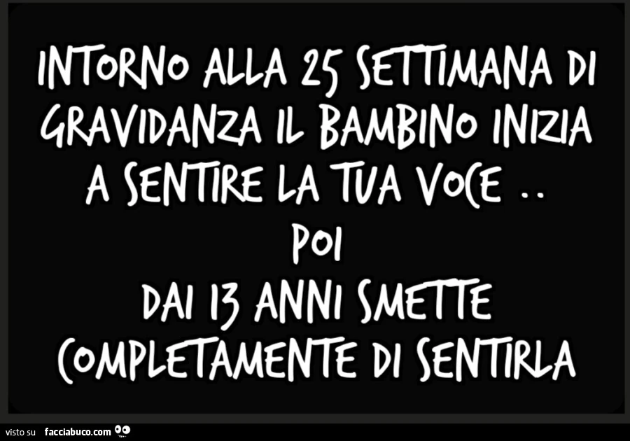 Intorno alla 25 settimana di gravidanza il bambino inizia a sentire la tua voce. Poi dai 13 anni smette completamente di sentirla
