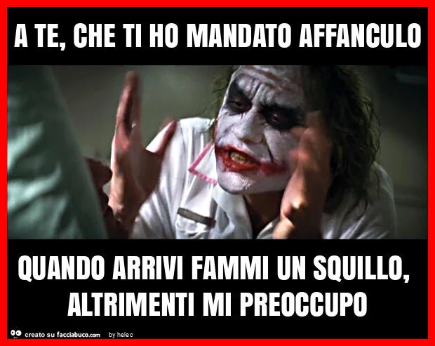 A te, che ti ho mandato affanculo quando arrivi fammi un squillo, altrimenti mi preoccupo