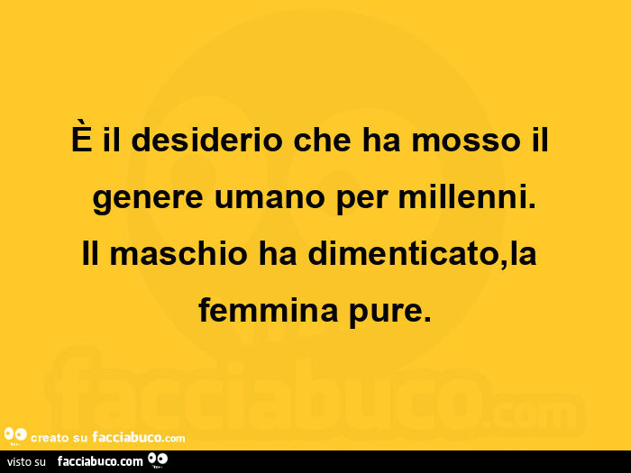 È il desiderio che ha mosso il genere umano per millenni. Il maschio ha dimenticato, la femmina pure