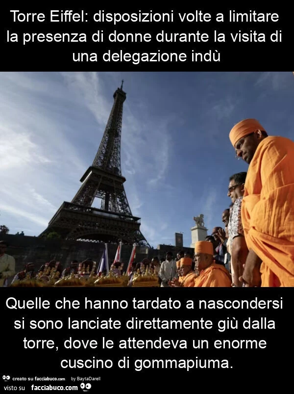 Torre Eiffel: disposizioni volte a limitare la presenza di donne durante la visita di una delegazione indù quelle che hanno tardato a nascondersi si sono lanciate direttamente giù dalla torre, dove le attendeva un enorme cuscino di gommapiuma