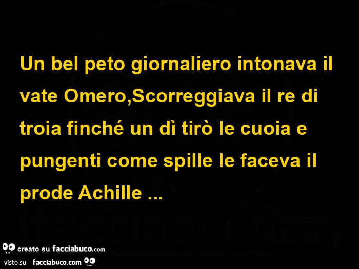 Un bel peto giornaliero intonava il vate omero, scorreggiava il re di troia finché un dì tirò le cuoia e pungenti come spille le faceva il prode achille