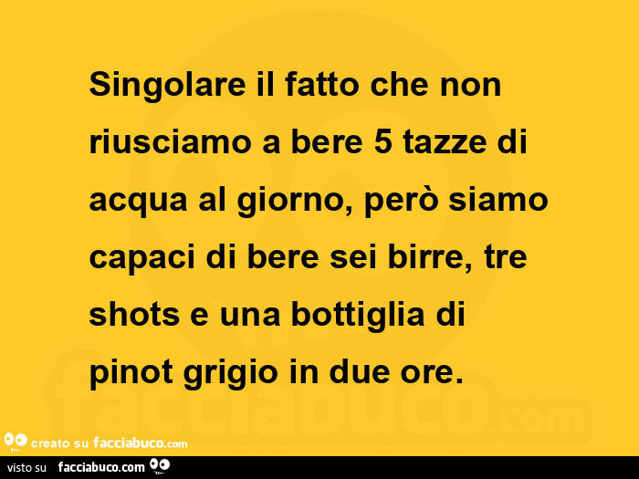Singolare il fatto che non riusciamo a bere 5 tazze di acqua al giorno, però siamo capaci di bere sei birre, tre shots e una bottiglia di pinot grigio in due ore