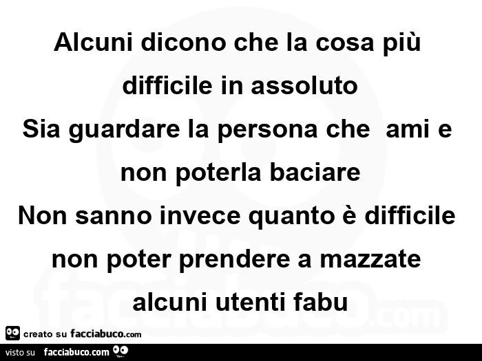 Alcuni dicono che la cosa più difficile in assoluto sia guardare la persona che  ami e non poterla baciare non sanno invece quanto è difficile non poter prendere a mazzate alcuni utenti fabu