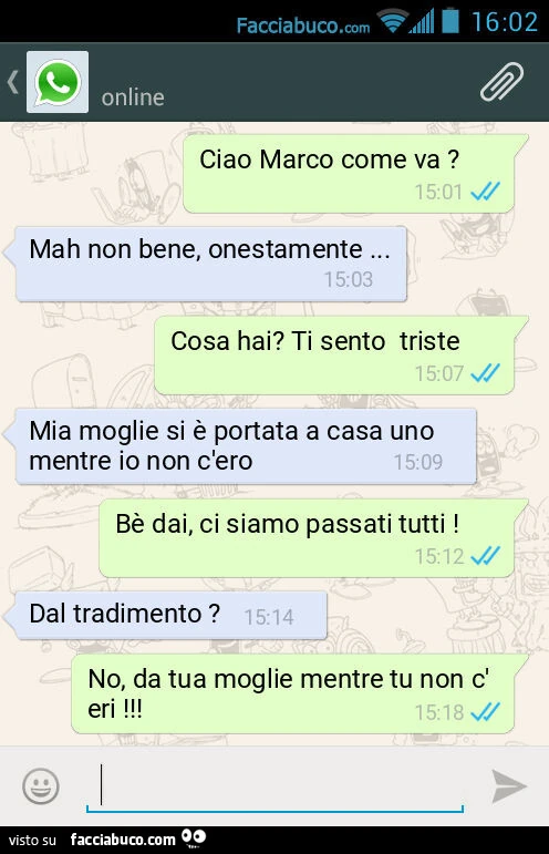 Ciao Marco come va? Mah non bene, onestamente&hellip; Cosa hai? Ti sento triste. Mia moglie si è portata a casa uno mentre io non c'ero. Bè dai, ci siamo passati tutti! Dal tradimento? No, da tua moglie mentre tu non c'eri