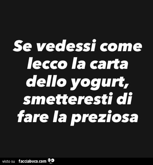 Se vedessi come lecco la carta dello yogurt, smetteresti di fare la preziosa
