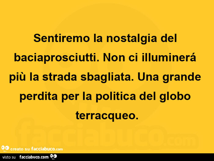 Sentiremo la nostalgia del baciaprosciutti. Non ci illuminerá più la strada sbagliata. Una grande perdita per la politica del globo terracqueo