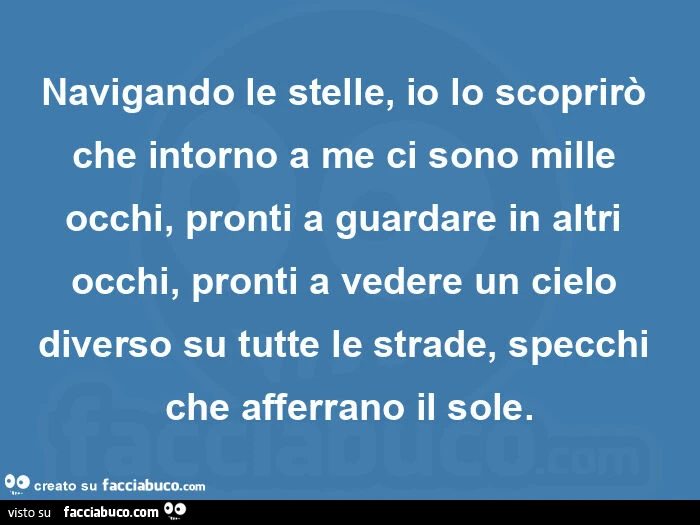 Navigando le stelle, io lo scoprirò che intorno a me ci sono mille occhi, pronti a guardare in altri occhi, pronti a vedere un cielo diverso su tutte le strade, specchi che afferrano il sole