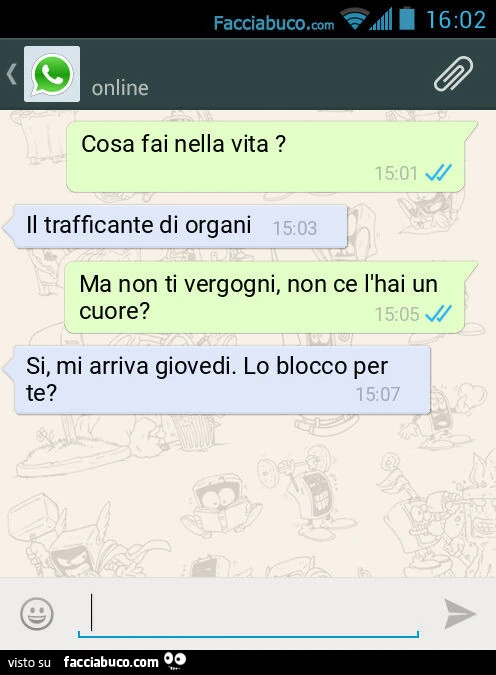 Cosa fai nella vita? Il trafficante di organi. Ma non ti vergogni, non ce l'hai un cuore? Si, mi arriva giovedi. Lo blocco per te?
