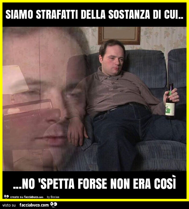 Siamo strafatti della sostanza di cui&hellip; no 'spetta forse non era così