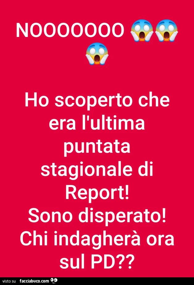 Nooooooo ho scoperto che era l'ultima puntata stagionale di report! Sono disperato! Chi indagherà ora sul pd?