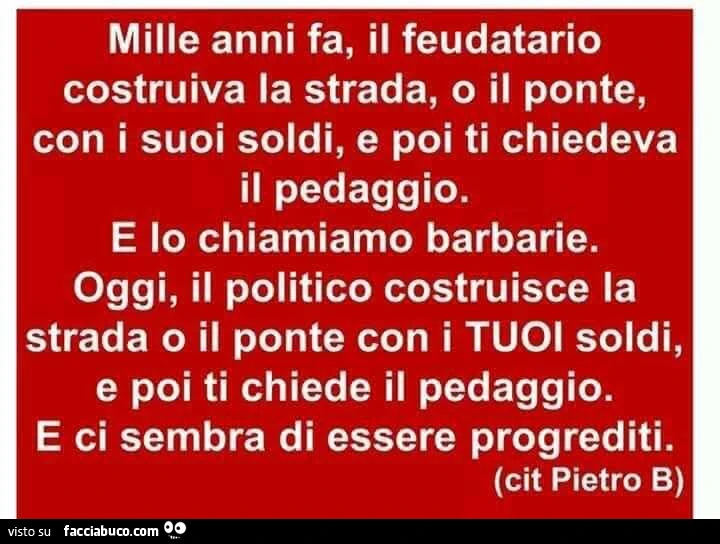 Mille anni fa, il feudatario costruiva la strada, o il ponte, con i suoi soldi, e poi ti chiedeva il pedaggio. E lo chiamiamo barbarie. Oggi, il politico costruisce la strada o il ponte con i tuoi soldi, e poi ti chiede il pedaggio. E ci sembra di essere 