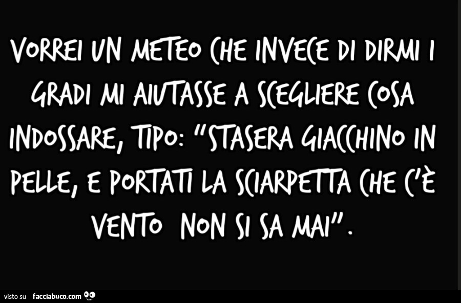 Vorrei un meteo che invece di dirmi i gradi mi aiutasse a scegliere cosa indossare, tipo: “stasera giacchino in pelle, e portati la sciarpetta che c'è vento non si sa mai”