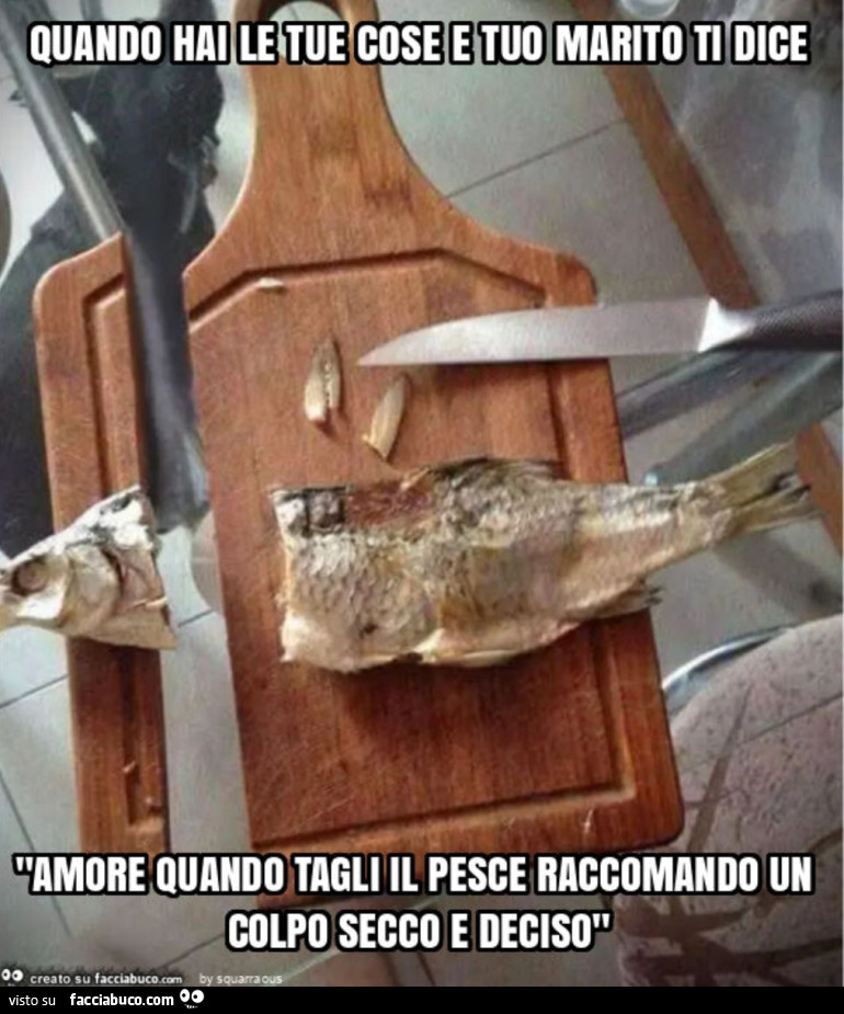 Quando hai le tue cose e tuo marito ti dice "amore mi raccomando quando teglie il pesce un colpo secco e deciso"