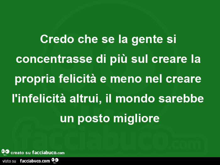 Credo che se la gente si concentrasse di più sul creare la propria felicità e meno nel creare l'infelicità altrui, il mondo sarebbe un posto migliore
