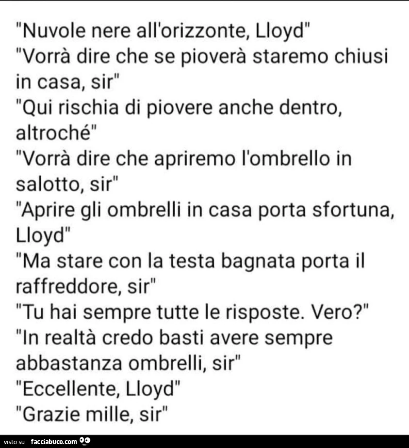 Nuvole nere all'orizzonte, lloyd. Vorrà dire che se pioverà staremo chiusi in casa, sir qui rischia di piovere anche dentro, altroché vorrà dire che apriremo l'ombrello in salotto, sir aprire gli ombrelli in casa porta sfortuna