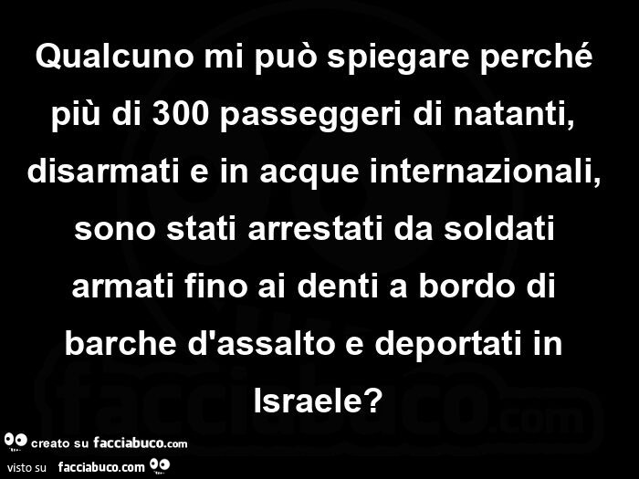 Qualcuno mi può spiegare perché più di 300 passeggeri di natanti, disarmati e in acque internazionali, sono stati arrestati da soldati armati fino ai denti a bordo di barche d'assalto e deportati in israele?