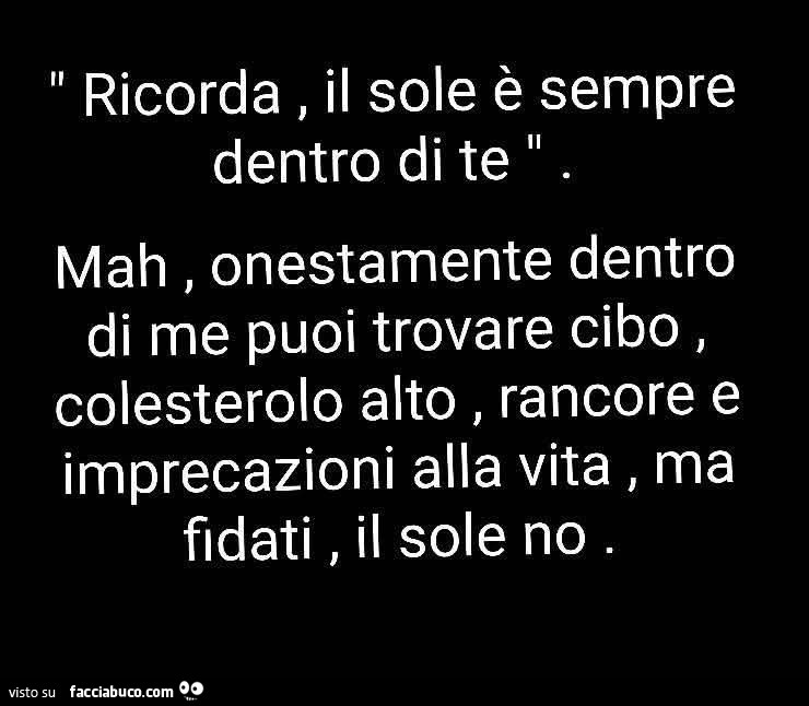 Ricorda, il sole è sempre dentro di te. Mah, onestamente dentro di me puoi trovare cibo, colesterolo alto, rancore e imprecazioni alla vita, ma fidati, il sole no