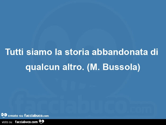 Tutti siamo la storia abbandonata di qualcun altro. (M. Bussola)