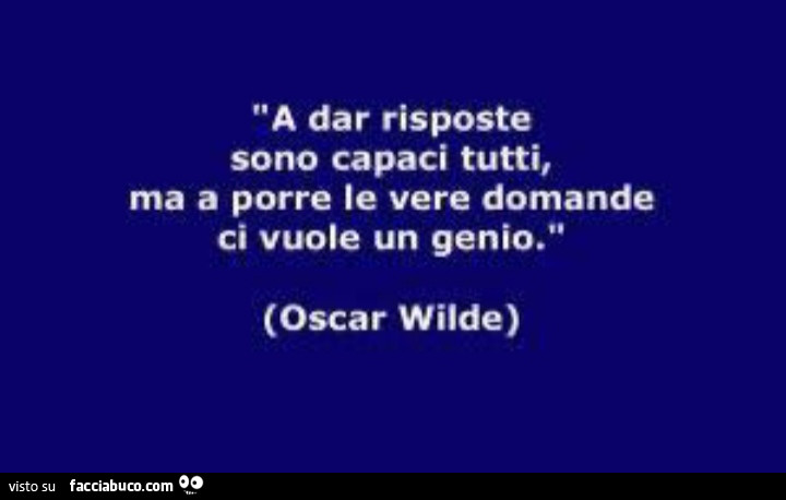 A dar risposte sono capaci tutti, ma a porre le vere domande ci vuole un genio. Oscar Wilde