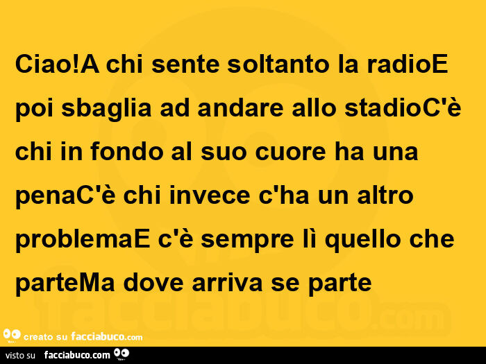 Ciao! A chi sente soltanto la radioe poi sbaglia ad andare allo stadioc'è chi in fondo al suo cuore ha una penac'è chi invece c'ha un altro problemae c'è sempre lì quello che partema dove arriva se parte