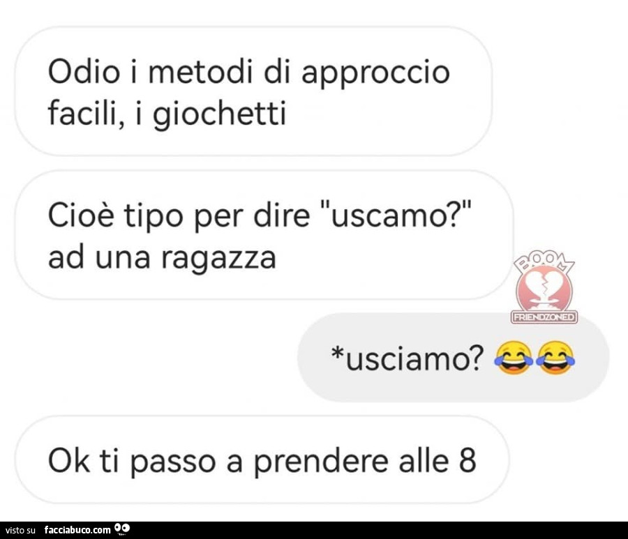 Odio i metodi di approccio facili, i giochetti, cioè tipo per dire uscamo ad una ragazza. Usciamo? Ok ti passo a prendere alle 8