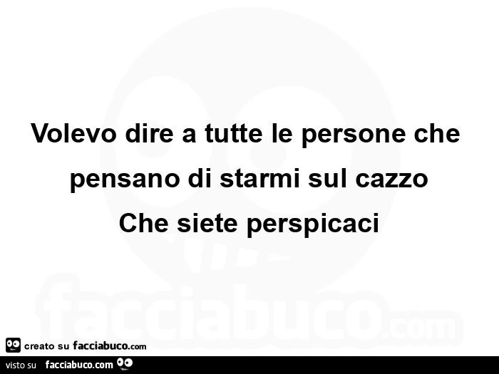 Volevo dire a tutte le persone che pensano di starmi sul cazzo che siete perspicaci