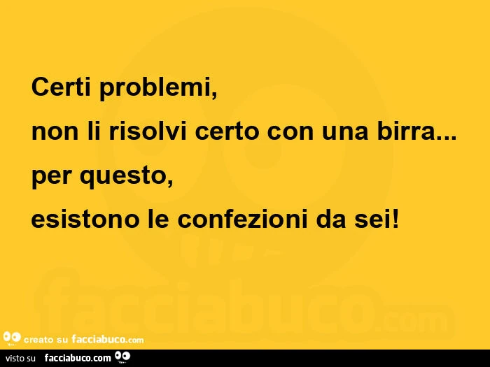 Certi problemi,   non li risolvi certo con una birra&hellip; per questo,   esistono le confezioni da sei