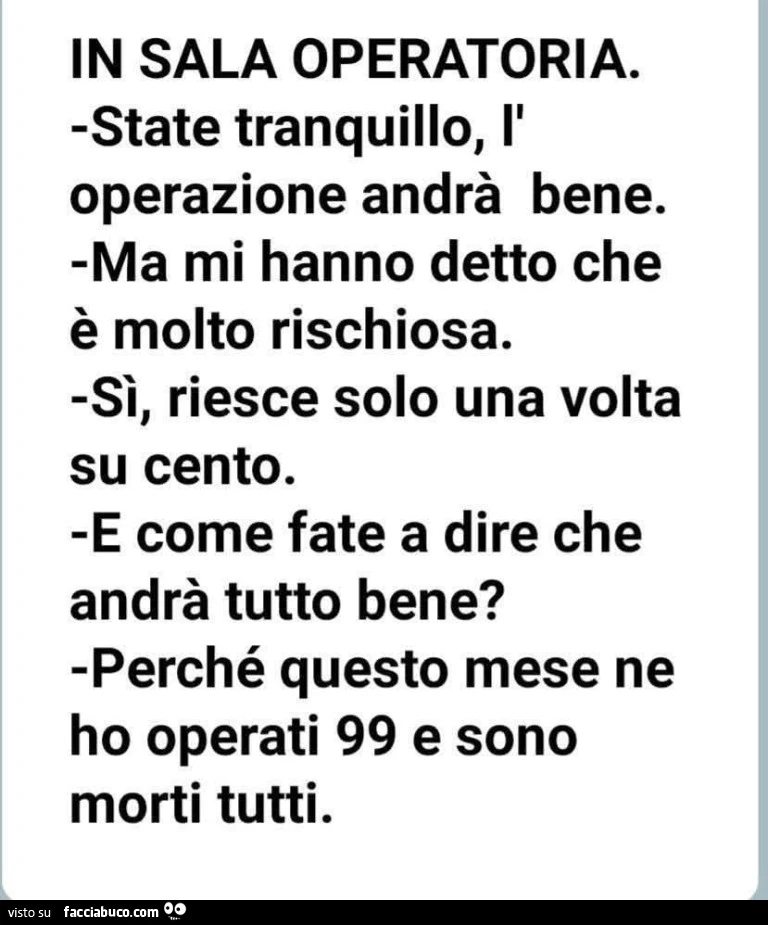 In sala operatoria. State tranquillo, l'operazione andrà bene. Ma mi hanno detto che è molto rischiosa. Sì, riesce solo una volta su cento. E come fate a dire che andrà tutto bene? Perché questo mese ne ho operati 99 e sono morti tutti