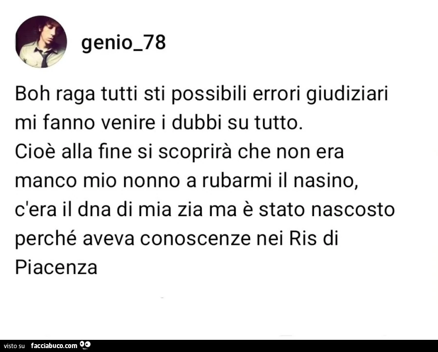 Boh raga tutti sti possibili errori giudiziari mi fanno venire i dubbi su tutto. Cioè alla fine si scoprirà che non era manco mio nonno a rubarmi il nasino, c'era il dna di mia zia ma è stato nascosto perché aveva conoscenze nei ris di piacenza