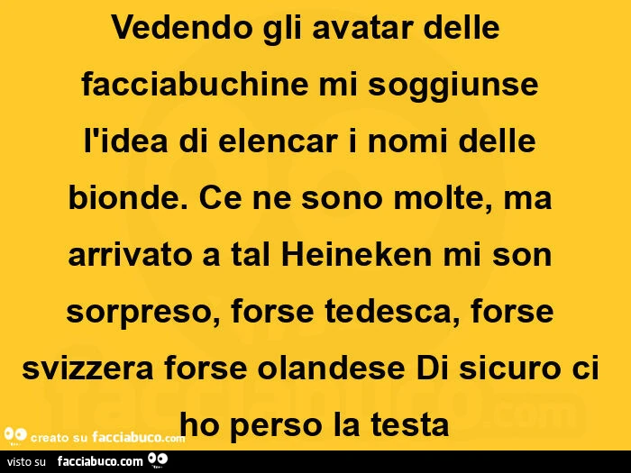 Vedendo gli avatar delle  facciabuchine mi soggiunse l'idea di elencar i nomi delle bionde.  Ce ne sono molte, ma arrivato a tal heineken mi son sorpreso,  forse tedesca, forse svizzera forse olandese di sicuro ci ho perso la testa