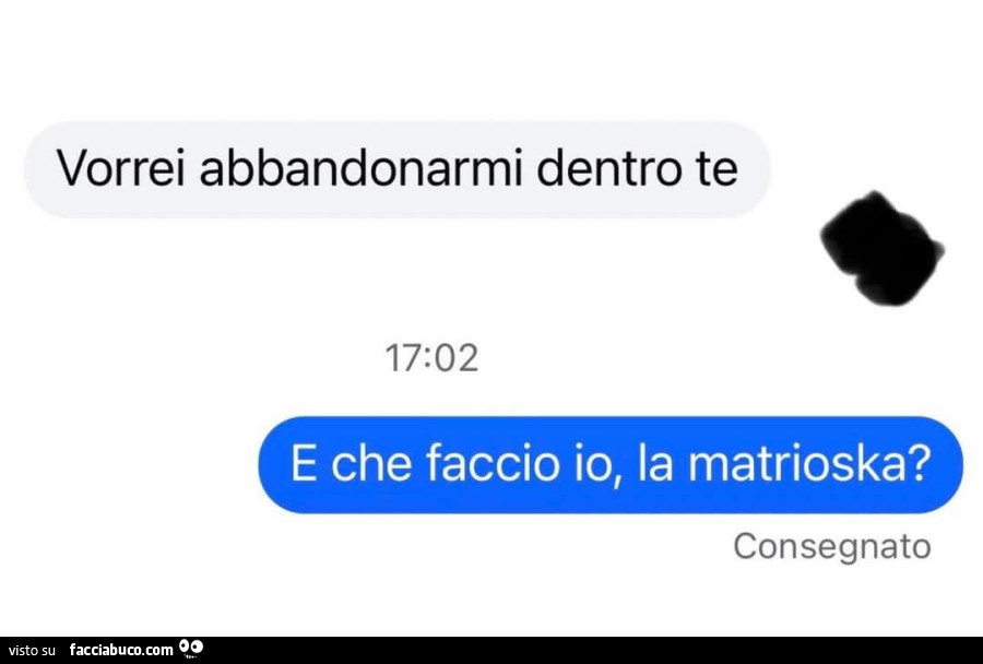 Vorrei abbandonarmi dentro te. E che faccio io, la matrioska?