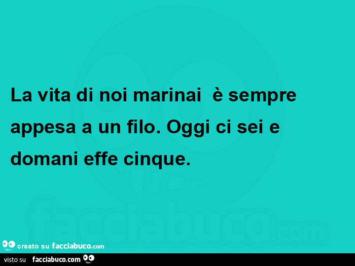 La vita di noi marinai  è sempre appesa a un filo. Oggi ci sei e domani effe cinque