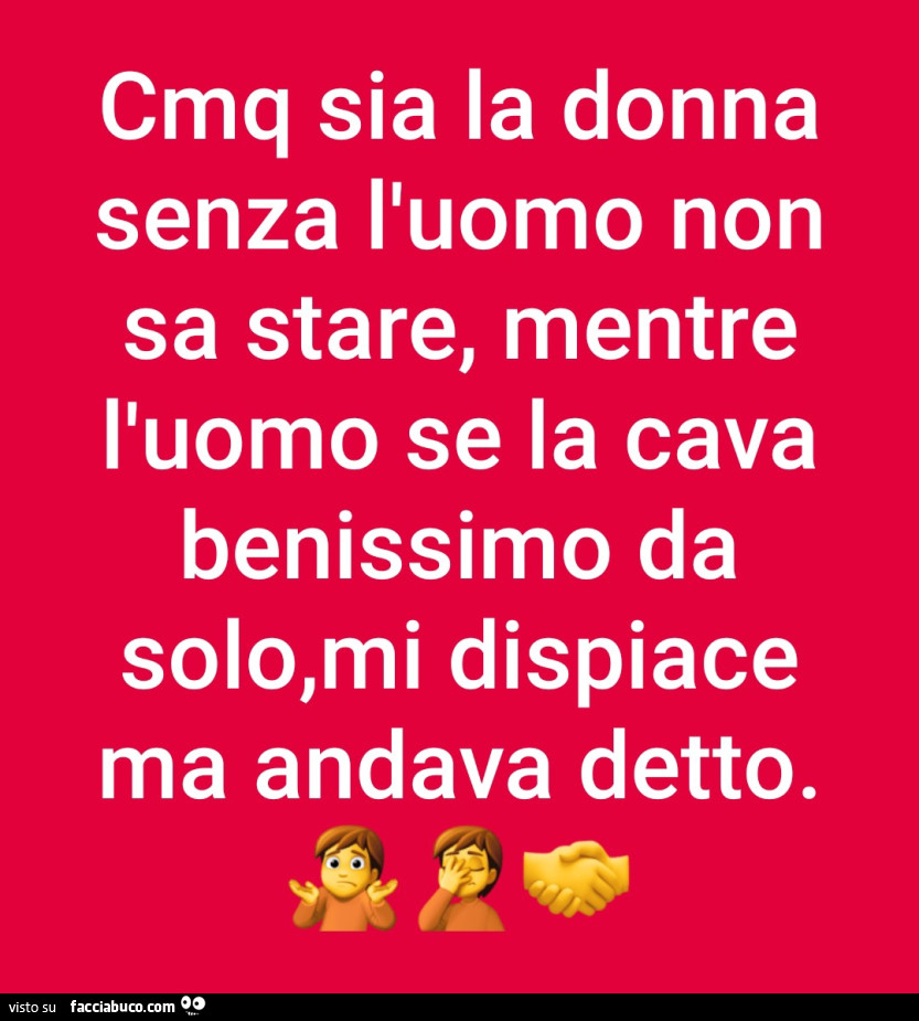 Cmq sia la donna senza l'uomo non sa stare, mentre l'uomo se la cava benissimo da solo, mi dispiace ma andava detto