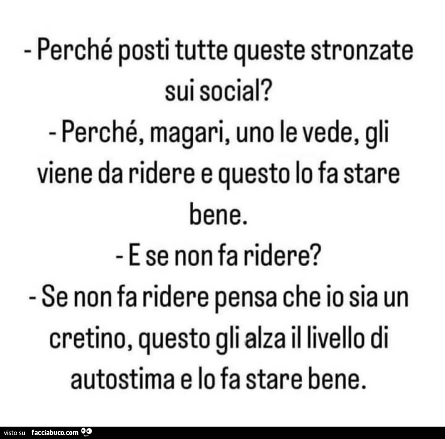 Perchรฉ posti tutte queste stronzate sui social? Perchรฉ, magari, uno le vede, gli viene da ridere e questo lo fa stare bene. E se non fa ridere? Se non fa ridere pensa che io sia un cretino, questo gli alza il livello di autostima e lo fa stare bene