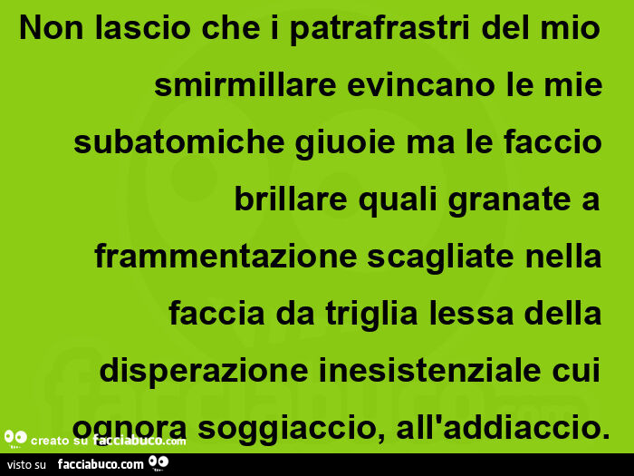 Non lascio che i patrafrastri del mio smirmillare evincano le mie subatomiche giuoie ma le faccio brillare quali granate a frammentazione scagliate nella faccia da triglia lessa della disperazione inesistenziale cui ognora soggiaccio, all'addiaccio