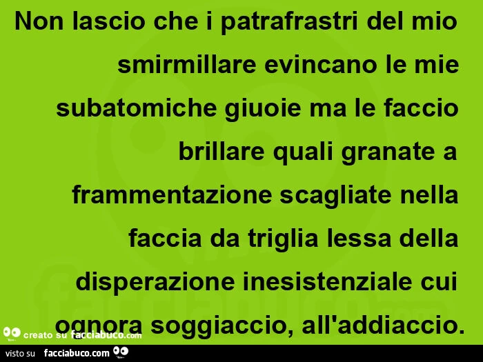 Non lascio che i patrafrastri del mio smirmillare evincano le mie subatomiche giuoie ma le faccio brillare quali granate a frammentazione scagliate nella faccia da triglia lessa della disperazione inesistenziale cui ognora soggiaccio, all'addiaccio