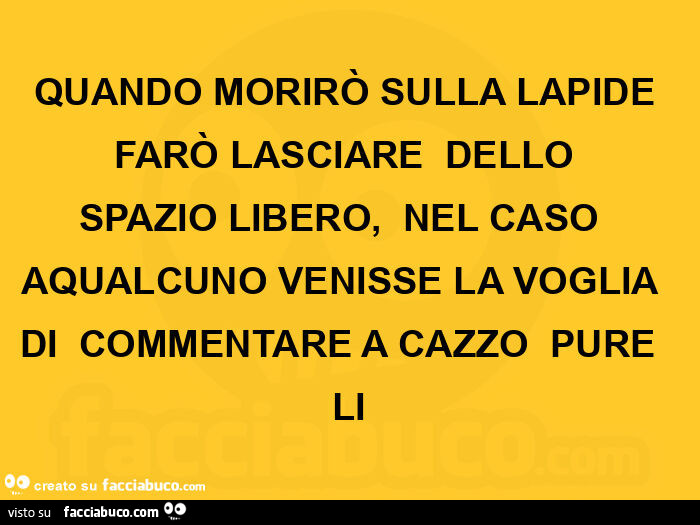 Quando morirò sulla lapide farò lasciare dello spazio libero, nel caso aqualcuno venisse la voglia di commentare a cazzo pure li