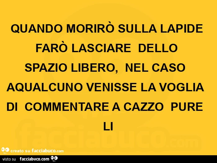 Quando morirò sulla lapide farò lasciare dello spazio libero, nel caso aqualcuno venisse la voglia di commentare a cazzo pure li