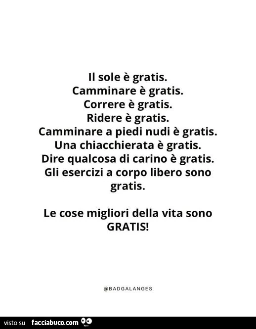 Il sole è gratis. Camminare è gratis. Correre è gratis. Ridere è gratis. Camminare a piedi nudi è gratis. Una chiacchierata è gratis. Dire qualcosa di carino è gratis. Gli esercizi a corpo libero sono gratis. Le cose migliori della vita sono gratis