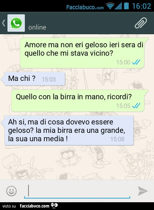 Amore ma non eri geloso ieri sera di quello che mi stava vicino? Ma chi? Quello con la birra in mano, ricordi? Ah si, ma di cosa dovevo essere geloso? La mia birra era una grande, la sua una media