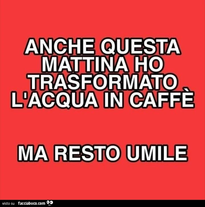 Anche questa mattina ho trasformato l'acqua in caffè ma resto umile