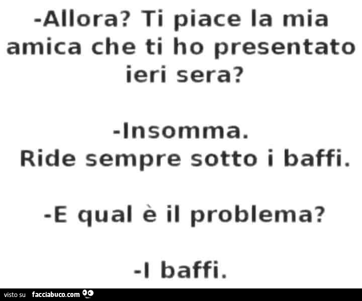 Allora? Ti piace la mia amica che ti ho presentato ieri sera? Insomma. Ride sempre sotto i baffi. E qual e il problema? I baffi